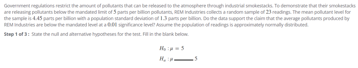 Government regulations restrict the amount of pollutants that can be released to the atmosphere through industrial smokestacks. To demonstrate that their smokestacks
are releasing pollutants below the mandated limit of 5 parts per billion pollutants, REM Industries collects a random sample of 23 readings. The mean pollutant level for
the sample is 4.45 parts per billion with a population standard deviation of 1.3 parts per billion. Do the data support the claim that the average pollutants produced by
REM Industries are below the mandated level at a 0.01 significance level? Assume the population of readings is approximately normally distributed.
Step 1 of 3: State the null and alternative hypotheses for the test. Fill in the blank below.
Hop 5
H₂H.
a
5