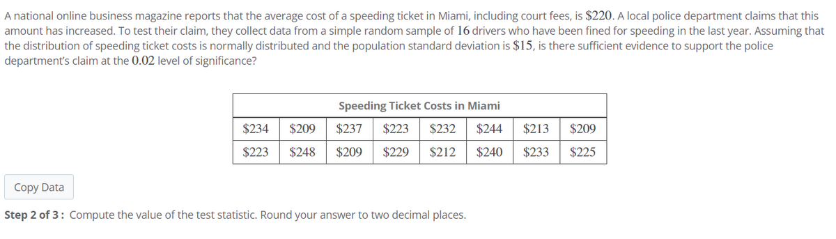 A national online business magazine reports that the average cost of a speeding ticket in Miami, including court fees, is $220. A local police department claims that this
amount has increased. To test their claim, they collect data from a simple random sample of 16 drivers who have been fined for speeding in the last year. Assuming that
the distribution of speeding ticket costs is normally distributed and the population standard deviation is $15, is there sufficient evidence to support the police
department's claim at the 0.02 level of significance?
Speeding Ticket Costs in Miami
$234 $209
$223
$248
$237 $223 $232
$209 $229 $212
$244 $213
$209
$240 $233
$225
Copy Data
Step 2 of 3: Compute the value of the test statistic. Round your answer to two decimal places.