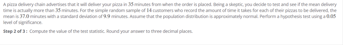 A pizza delivery chain advertises that it will deliver your pizza in 35 minutes from when the order is placed. Being a skeptic, you decide to test and see if the mean delivery
time is actually more than 35 minutes. For the simple random sample of 14 customers who record the amount of time it takes for each of their pizzas to be delivered, the
mean is 37.0 minutes with a standard deviation of 9.9 minutes. Assume that the population distribution is approximately normal. Perform a hypothesis test using a 0.05
level of significance.
Step 2 of 3: Compute the value of the test statistic. Round your answer to three decimal places.