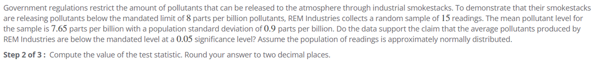 Government regulations restrict the amount of pollutants that can be released to the atmosphere through industrial smokestacks. To demonstrate that their smokestacks
are releasing pollutants below the mandated limit of 8 parts per billion pollutants, REM Industries collects a random sample of 15 readings. The mean pollutant level for
the sample is 7.65 parts per billion with a population standard deviation of 0.9 parts per billion. Do the data support the claim that the average pollutants produced by
REM Industries are below the mandated level at a 0.05 significance level? Assume the population of readings is approximately normally distributed.
Step 2 of 3: Compute the value of the test statistic. Round your answer to two decimal places.