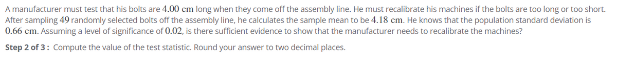 A manufacturer must test that his bolts are 4.00 cm long when they come off the assembly line. He must recalibrate his machines if the bolts are too long or too short.
After sampling 49 randomly selected bolts off the assembly line, he calculates the sample mean to be 4.18 cm. He knows that the population standard deviation is
0.66 cm. Assuming a level of significance of 0.02, is there sufficient evidence to show that the manufacturer needs to recalibrate the machines?
Step 2 of 3: Compute the value of the test statistic. Round your answer to two decimal places.