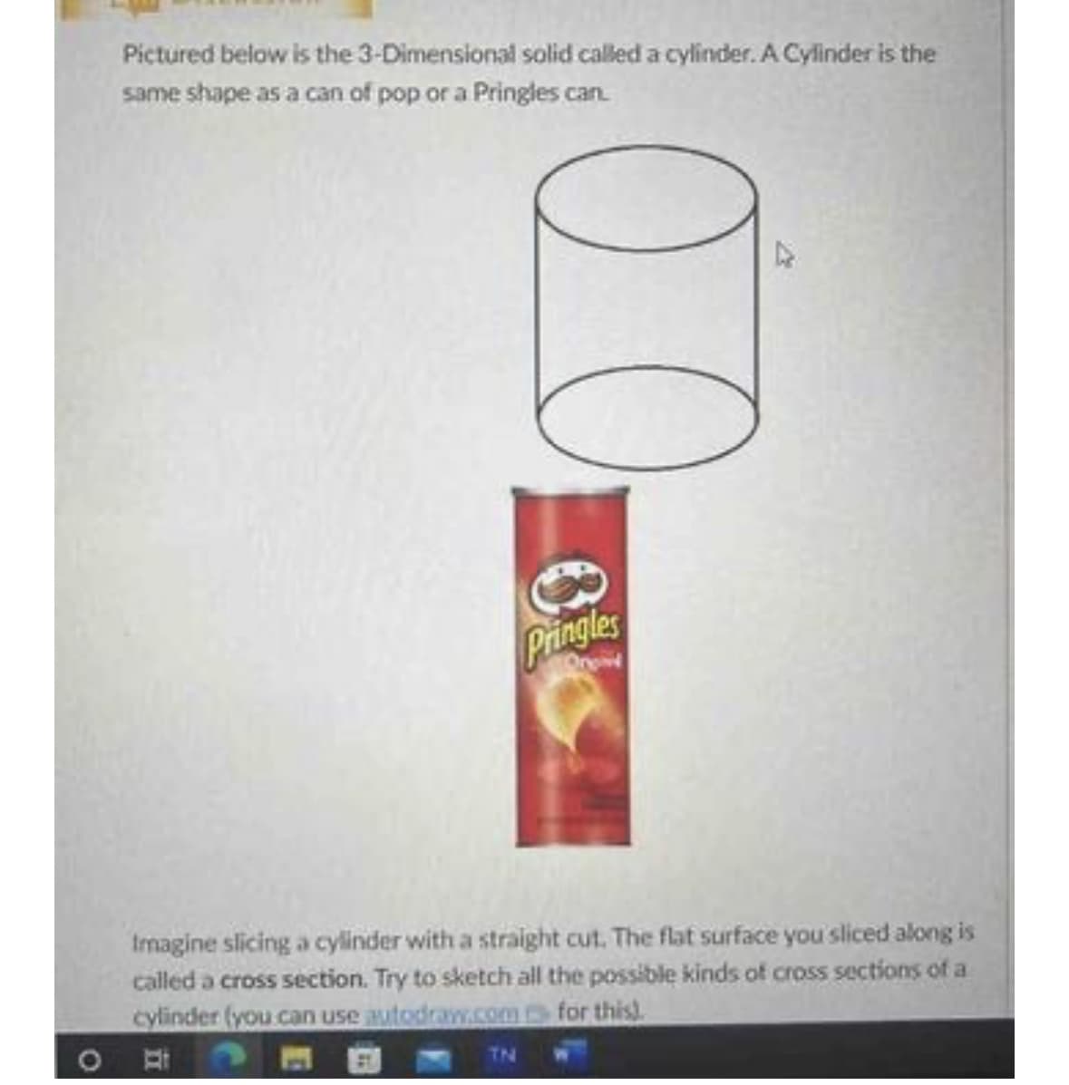 Pictured below is the 3-Dimensional solid called a cylinder. A Cylinder is the
same shape as a can of pop or a Pringles can.
оо
Pringles
Imagine slicing a cylinder with a straight cut. The flat surface you sliced along is
called a cross section. Try to sketch all the possible kinds of cross sections of a
cylinder (you can use autodraw.com for this).
TN