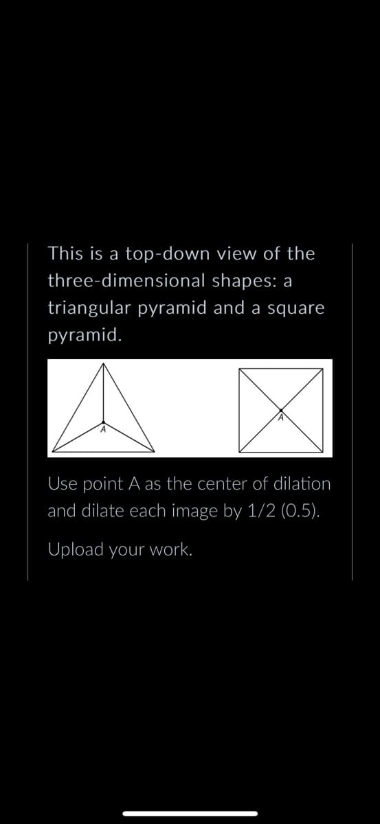 This is a top-down view of the
three-dimensional shapes: a
triangular pyramid and a square
pyramid.
Use point A as the center of dilation
and dilate each image by 1/2 (0.5).
Upload your work.