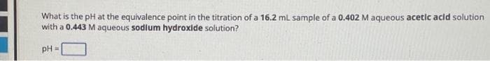 What is the pH at the equivalence point in the titration of a 16.2 mL sample of a 0.402 M aqueous acetic acid solution
with a 0.443 M aqueous sodium hydroxide solution?
pH =