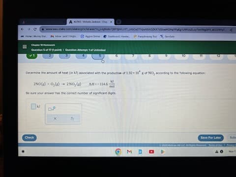 ←
Horse Mury
=
www.aleks.com/aleksigh/e/tal.mx0/10_s+by#skr7/&PHYTASC₂07ABACDOWNqYpg1U9Ps.y7wgOF9 CZYT
Dashboard Howie Pashasing Too
Check
Chap 10ek
Question 5 of 171 point) 1 Question Attempt 1 of Unlimited
kl
A ALEKS-Victoria JackX
-jack
Determine the amount of heat (in kJ) associated with the production of 1.92x10 s of NO, according to the following equation:
kl
2NO(a) 0₂ (9) 2NO₂(g) AH-1146-
mol
Be sure your answer has the correct number of significant digits.
C.P
Apps Online
X
M D
D
Save For Later
© 2023 MHR LLC Alge Tome of the
AO
S
Sube
PS
Nov 1