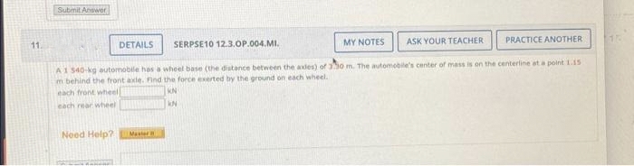 11.
Submit Answer
SERPSE10 12.3.OP.004.MI.
MY NOTES
ASK YOUR TEACHER PRACTICE ANOTHER
A1 540-kg automobile has a wheel base (the distance between the axdes) of 330 m. The automobile's center of mass is on the centerline at a point 1.15
m behind the front axle. Find the force exerted by the ground on each wheel.
each front wheel
KN
KN
each rear wheel
DETAILS
Need Help?
Master
16
