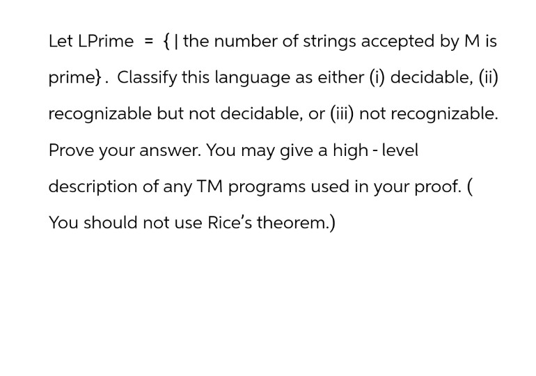 Let LPrime = {I the number of strings accepted by M is
prime}. Classify this language as either (i) decidable, (ii)
recognizable but not decidable, or (iii) not recognizable.
Prove your answer. You may give a high-level
description of any TM programs used in your proof. (
You should not use Rice's theorem.)