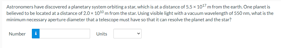 Astronomers have discovered a planetary system orbiting a star, which is at a distance of 5.5 × 1017 m from the earth. One planet is
believed to be located at a distance of 2.0 x 1010 m from the star. Using visible light with a vacuum wavelength of 550 nm, what is the
minimum necessary aperture diameter that a telescope must have so that it can resolve the planet and the star?
Number i
Units