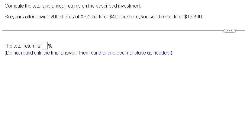 Compute the total and annual returns on the described investment.
Six years after buying 200 shares of XYZ stock for $40 per share, you sell the stock for $12,300.
The total return is %.
(Do not round until the final answer. Then round to one decimal place as needed.)