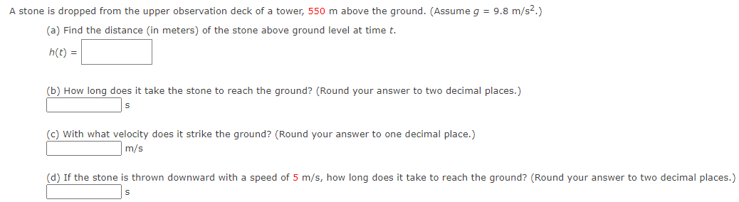A stone is dropped from the upper observation deck of a tower, 550 m above the ground. (Assume g = 9.8 m/s².)
(a) Find the distance (in meters) of the stone above ground level at time t.
h(t) =
(b) How long does it take the stone to reach the ground? (Round your answer to two decimal places.)
S
(c) with what velocity does it strike the ground? (Round your answer to one decimal place.)
m/s
(d) If the stone is thrown downward with a speed of 5 m/s, how long does it take to reach the ground? (Round your answer to two decimal places.)