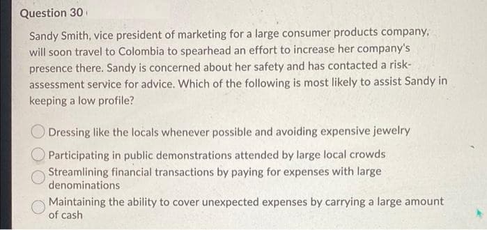 Question 30
Sandy Smith, vice president of marketing for a large consumer products company,
will soon travel to Colombia to spearhead an effort to increase her company's
presence there. Sandy is concerned about her safety and has contacted a risk-
assessment service for advice. Which of the following is most likely to assist Sandy in
keeping a low profile?
Dressing like the locals whenever possible and avoiding expensive jewelry
Participating in public demonstrations attended by large local crowds
Streamlining financial transactions by paying for expenses with large
denominations
Maintaining the ability to cover unexpected expenses by carrying a large amount
of cash
