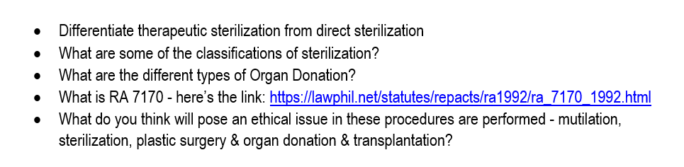 Differentiate therapeutic sterilization from direct sterilization
What are some of the classifications of sterilization?
What are the different types of Organ Donation?
What is RA 7170 - here's the link: https://lawphil.net/statutes/repacts/ra1992/ra_7170_1992.html
What do you think will pose an ethical issue in these procedures are performed - mutilation,
sterilization, plastic surgery & organ donation & transplantation?
