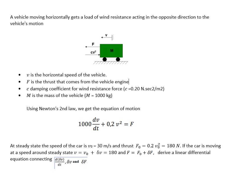 A vehicle moving horizontally gets a load of wind resistance acting in the opposite direction to the
vehicle's motion
F
M
cv?
v is the horizontal speed of the vehicle.
F is the thrust that comes from the vehicle engine
c damping coefficient for wind resistance force (c =0.20 N.sec2/m2)
M is the mass of the vehicle (M = 1000 kg)
Using Newton's 2nd law, we get the equation of motion
dv
1000-
+ 0,2 v² = F
dt
At steady state the speed of the car is vo = 30 m/s and thrust F, = 0.2 v3 = 180 N. If the car is moving
at a speed around steady state v = vo + dv = 180 and F = F, + 8F, derive a linear differential
equation connecting d(dv)
,8v and SF.
dt
