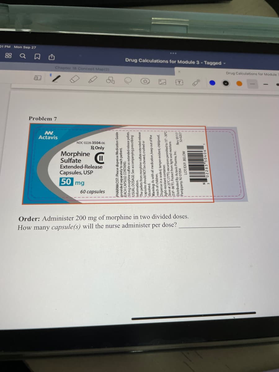 01 PM Mon Sep 27
88
Drug Calculations for Module 3 - Tagged -
Chapter 18 Concept Map (2)
Drug Calculations for Module
Problem 7
Actavis
NDC 0228-3504-06
ROnly
Morphine
Sulfate
Extended-Release
Capsules, USP
50 mg
60 capsules
Order: Administer 200 mg of morphine in two divided doses.
How many capsule(s) will the nurse administer per dose?
PHARMACIST: Please dispense Medication Guide
provided separately to each padent
EACH CAPSOLAufate as extended-release pellets.
LISLIAL DOSAGE: See accomp
buiqosaud buuedwome ass e ujewoju
he pellets from morphine sulfate extended-release
ppamaup ag LON DInous sainsde
Waming As with all medication, keep out of the
reach of children.
Dispense in a sealed, tamper-evident childproof,
50, 86'E Protet from light and moisture.
tributed By:Actavis Pharma, Inc.
Parsippany, NJ 07054
52-0257
LOT/EXP. BELOW
