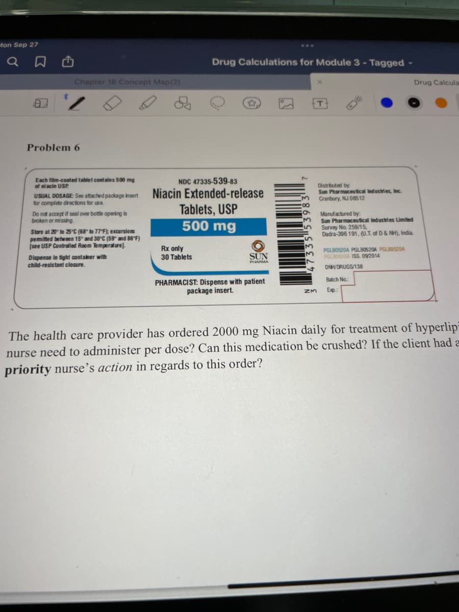 Mon Sep 27
Drug Calculations for Module 3 - Tagged-
Chapter 18 Concept Map(2)
Drug Calcula
Problem 6
Each film-coated tablet contains 500 mg
of ni acin USP.
NDC 47335-539-83
Niacin Extended-release
Distributed by
Sun Pharmaceutical Industries, Inc.
Cranbury, NJ 08512
USUAL DOSAGE: See attached package insert
for complete directions for use.
Tablets, USP
500 mg
Manufactured by:
Sun Pharmaceutical Industries Limited
Survey No. 259/15,
Dadra-396 191, (U.T. of D& NH), India.
Do nat accept if seal over bottle opening is
broken or missing.
Store at 20 to 25C (68" to 77 F); excursions
pemitted between 15" and 30°C (59" and 86"F)
İsee USP Controlled Room Temperature].
Rx only
30 Tablets
SUN
PGLBO520A PGLBO520A PGLBOS20A
PGLB0520A ISS. 09/2014
Dispense in tight container with
child-resistant closure.
PHARMA
DNHVDRUGS/138
Batch No.:
PHARMACIST: Dispense with patient
package insert.
Exp
The health care provider has ordered 2000 mg Niacin daily for treatment of hyperlip
nurse need to administer per dose? Can this medication be crushed? If the client had a
priority nurse's action in regards to this order?
335 53983
