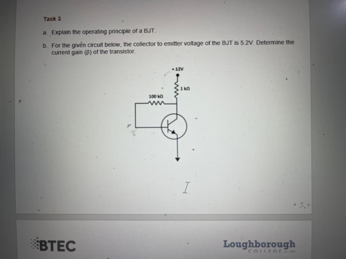 Task 3
a. Explain the operating principle of a BJT.
b.
For the given circuit below, the collector to emitter voltage of the BJT is 5.2V. Determine the
current gain (B) of the transistor.
BTEC
100 kn
+12V
1kQ
I
Loughborough
COLLEGE-