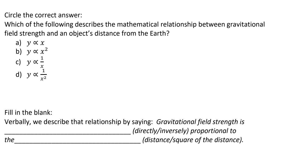 Circle the correct answer:
Which of the following describes the mathematical relationship between gravitational
field strength and an object's distance from the Earth?
a) усх
b) у сх2
c)
d)
Fill in the blank:
Verbally, we describe that relationship by saying: Gravitational field strength is
(directly/inversely) proportional to
(distance/square of the distance).
the
