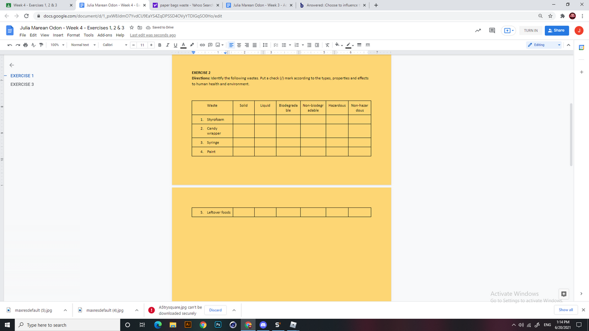 A Week 4 - Exercises 1, 2 & 3
Julia Marean Odon - Week 4 - Ex X
y! paper bags waste - Yahoo Search x
E Julia Marean Odon - Week 3 - Ac X
b Answered: :Choose to influence
A docs.google.com/document/d/1_pxW8Jdm07YvdCU9EaYS4ZqDPSSD4ovyYTDIGqSOOHo/edit
Julia Marean Odon - Week 4 - Exercises 1, 2 & 3
* D O Saved to Drive
TURN IN
* Share
J
File Edit View Insert Format Tools Add-ons Help
Last edit was seconds ago
A ア
100% -
Normal text
Calibri
11
B
I U A
E - E E
O Editing
2
6
EXERCISE 2
EXERCISE 1
Directions: Identify the following wastes. Put a check (/) mark according to the types, properties and effects
EXERCISE 3
to human health and environment.
Biodegrada Non-biodegr
adable
Waste
Solid
Liquid
Hazardous
Non-hazar
ble
dous
1. Styrofoam
2.
Candy
wrapper
3. Syringe
Paint
5. Leftover foods
Activate Windows
Go to Settings to activate Windows.
A5trysquare.jpg can't be
O maxresdefault (5).jpg
O maxresdefault (4).jpg
Discard
Show all
downloaded securely
1:14 PM
O Type here to search
Ps
A 4) G ENG
6/20/2021
