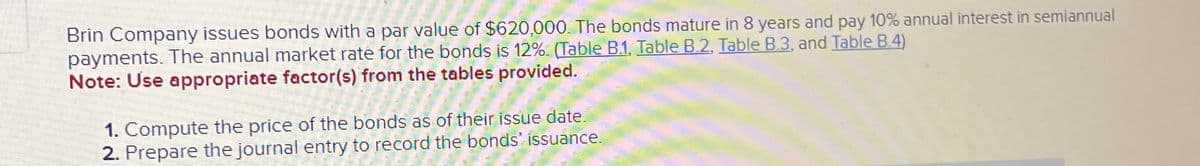 Brin Company issues bonds with a par value of $620,000. The bonds mature in 8 years and pay 10% annual interest in semiannual
payments. The annual market rate for the bonds is 12%. (Table B.1, Table B.2, Table B.3, and Table B.4)
Note: Use appropriate factor(s) from the tables provided.
1. Compute the price of the bonds as of their issue date.
2. Prepare the journal entry to record the bonds' issuance.