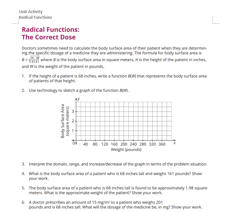 Unit Activity
Radical Functions
Radical Functions:
The Correct Dose
Doctors sometimes need to calculate the body surface area of their patient when they are determin-
ing the specific dosage of a medicine they are administering. The formula for body surface area is
B=√3131 where B is the body surface area in square meters, H is the height of the patient in inches,
and W is the weight of the patient in pounds.
1. If the height of a patient is 68 inches, write a function B(W) that represents the body surface area
of patients of that height.
2. Use technology to sketch a graph of the function B(W).
AY
Body Surface Area
(square meters)
3
N
OF
40 80 120 160 200 240 280 320 360
Weight (pounds)
3. Interpret the domain, range, and increase/decrease of the graph in terms of the problem situation.
4. What is the body surface area of a patient who is 68 inches tall and weighs 161 pounds? Show
your work.
5. The body surface area of a patient who is 68 inches tall is found to be approximately 1.98 square
meters. What is the approximate weight of the patient? Show your work.
6. A doctor prescribes an amount of 15 mg/m² to a patient who weighs 201
pounds and is 68 inches tall. What will the dosage of the medicine be, in mg? Show your work.