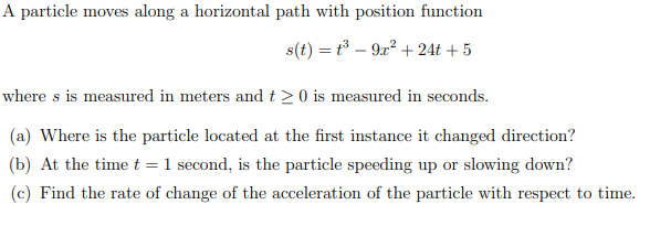 A particle moves along a horizontal path with position function
s(t) = t³ – 9x² + 24t + 5
where s is measured in meters and t > 0 is measured in seconds.
(a) Where is the particle located at the first instance it changed direction?
(b) At the time t = 1 second, is the particle speeding up or slowing down?
(c) Find the rate of change of the acceleration of the particle with respect to time.
