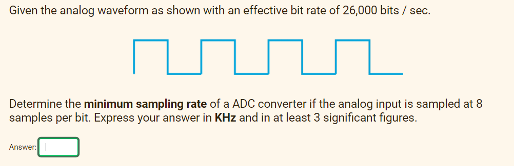 Given the analog waveform as shown with an effective bit rate of 26,000 bits / sec.
Determine the minimum sampling rate of a ADC converter if the analog input is sampled at 8
samples per bit. Express your answer in KHz and in at least 3 significant figures.
Answer:
