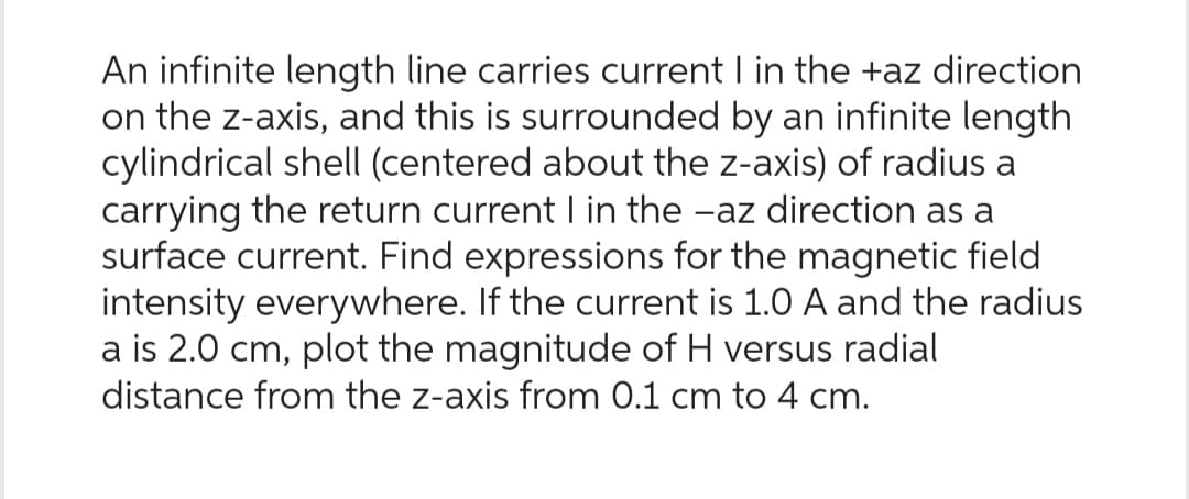 An infinite length line carries current I in the +az direction
on the z-axis, and this is surrounded by an infinite length
cylindrical shell (centered about the z-axis) of radius a
carrying the return current I in the -az direction as a
surface current. Find expressions for the magnetic field
intensity everywhere. If the current is 1.0 A and the radius
a is 2.0 cm, plot the magnitude of H versus radial
distance from the z-axis from 0.1 cm to 4 cm.