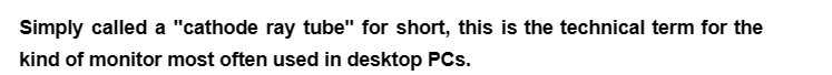 Simply called a "cathode ray tube" for short, this is the technical term for the
kind of monitor most often used in desktop PCs.