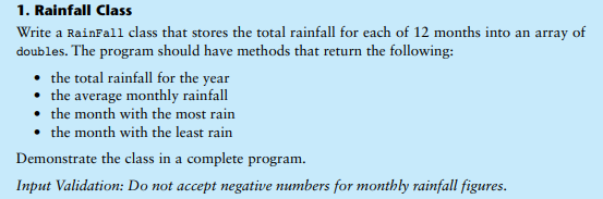1. Rainfall Class
Write a RainFall class that stores the total rainfall for each of 12 months into an array of
doubles. The program should have methods that return the following:
• the total rainfall for the year
• the average monthly rainfall
• the month with the most rain
• the month with the least rain
Demonstrate the class in a complete program.
Input Validation: Do not accept negative numbers for monthly rainfall figures.
