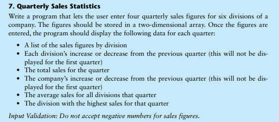7. Quarterly Sales Statistics
Write a program that lets the user enter four quarterly sales figures for six divisions of a
company. The figures should be stored in a two-dimensional array. Once the figures are
entered, the program should display the following data for each quarter:
• A list of the sales figures by division
• Each division's increase or decrease from the previous quarter (this will not be dis-
played for the first quarter)
The total sales for the quarter
• The company's increase or decrease from the previous quarter (this will not be dis-
played for the first quarter)
• The average sales for all divisions that quarter
• The division with the highest sales for that quarter
Input Validation: Do not accept negative numbers for sales figures.
