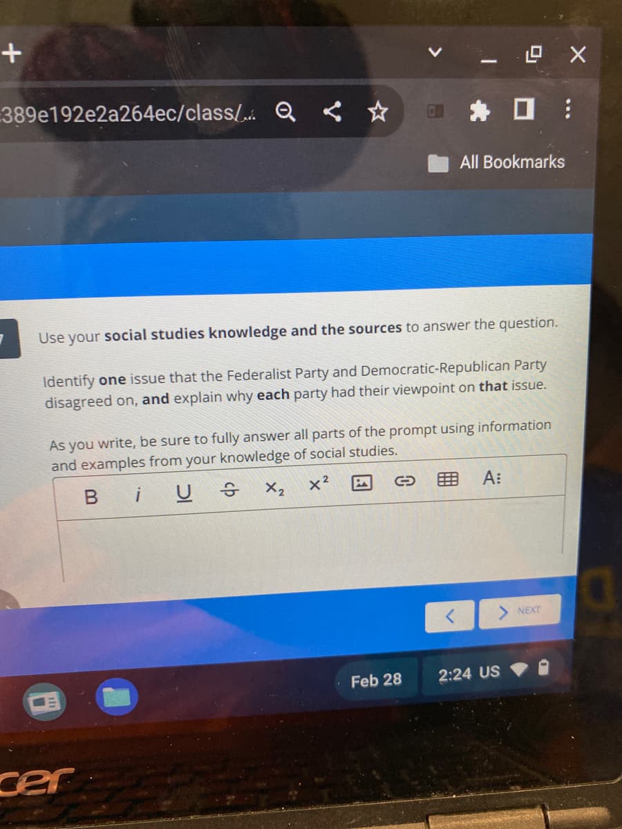 +
389e192e2a264ec/class/Q ☆
Use
your
social studies knowledge and the sources to answer the question.
Identify one issue that the Federalist Party and Democratic-Republican Party
disagreed on, and explain why each party had their viewpoint on that issue.
cer
As you write, be sure to fully answer all parts of the prompt using information
and examples from your knowledge of social studies.
BiU
X₂ X²
Feb 28
^
12.0 X
All Bookmarks
A:
2:24 US
:
NEXT