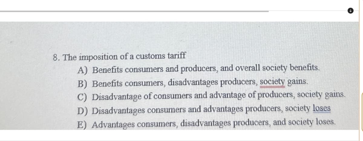 8. The imposition of a customs tariff
A) Benefits consumers and producers, and overall society benefits.
B) Benefits consumers, disadvantages producers, society gains.
C) Disadvantage of consumers and advantage of producers, society gains.
D) Disadvantages consumers and advantages producers, society loses
E) Advantages consumers, disadvantages producers, and society loses.