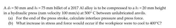 A do = 50 mm and ho = 75 mm billet of a 2017 Al alloy is to be compressed to a hi = 20 mm height
in a hydraulic press (ram velocity 100 mm/s) at 500° C between unlubricated anvils.
(a) For the end of the press stroke, calculate interface pressure and press force.
(b) What increase in stress and force would occur if the workpiece were to cool to 400°C?
