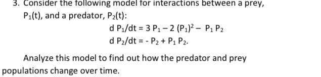 3. Consider the following model for interactions between a prey,
P1(t), and a predator, P2(t):
d P1/dt = 3 P1- 2 (P1)? - P1 P2
d P2/dt = - P2 + P1 P2.
Analyze this model to find out how the predator and prey
populations change over time.
