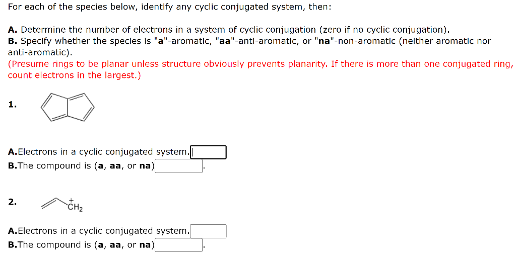 For each of the species below, identify any cyclic conjugated system, then:
A. Determine the number of electrons in a system
B. Specify whether the species is "a"-aromatic, "aa"-anti-aromatic, or "na"-non-aromatic (neither aromatic nor
anti-aromatic).
(Presume rings to be planar unless structure obviously prevents planarity. If there is more than one conjugated ring,
count electrons in the largest.)
cyclic conjugation (zero if no cyclic conjugation).
1.
A.Electrons in a cyclic conjugated system.
B.The compound is (a, aa, or na)
2.
CH2
A.Electrons in a cyclic conjugated system.
B.The compound is (a, aa, or na)
