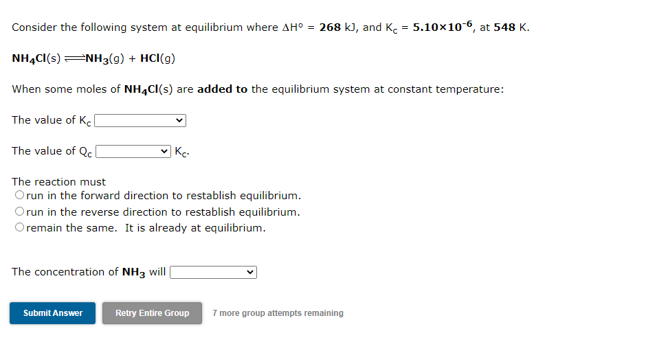 Consider the following system at equilibrium where AH° = 268 k), and Ko = 5.10×10-6, at 548 K.
NH4CI(s) NH3(g) + HCl(g)
When some moles of NH4CI(s) are added to the equilibrium system at constant temperature:
The value of Kcl
The value of Qc
Kc.
The reaction must
Orun in the forward direction to restablish equilibrium.
Orun in the reverse direction to restablish equilibrium.
O remain the same. It is already at equilibrium.
The concentration of NH3 will
Submit Answer
Retry Entire Group
7 more group attempts remaining
