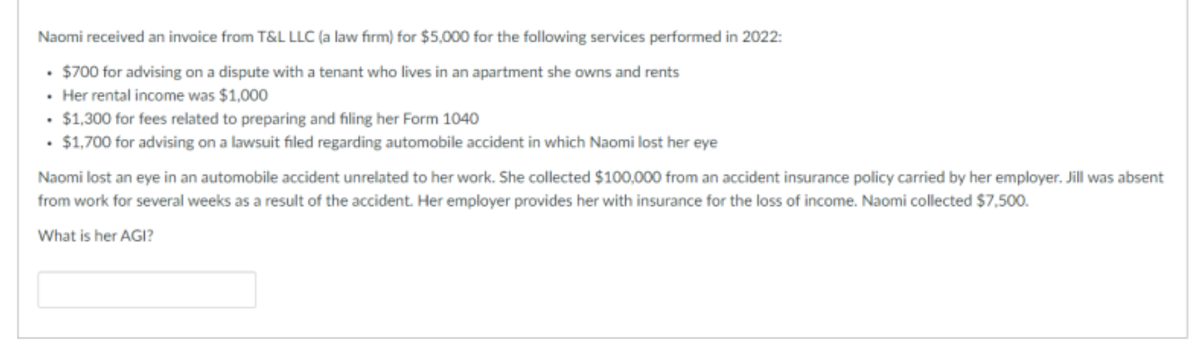 Naomi received an invoice from T&L LLC (a law firm) for $5,000 for the following services performed in 2022:
$700 for advising on a dispute with a tenant who lives in an apartment she owns and rents
. Her rental income was $1,000
. $1,300 for fees related to preparing and filing her Form 1040
• $1,700 for advising on a lawsuit filed regarding automobile accident in which Naomi lost her eye
Naomi lost an eye in an automobile accident unrelated to her work. She collected $100,000 from an accident insurance policy carried by her employer. Jill was absent
from work for several weeks as a result of the accident. Her employer provides her with insurance for the loss of income. Naomi collected $7,500.
What is her AGI?