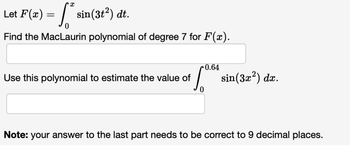 x
Let F(x) = √²
* sin(3t²) dt.
Find the MacLaurin polynomial of degree 7 for F(x).
Use this polynomial to estimate the value of
[0.04 sin(3x²) dr.
Note: your answer to the last part needs to be correct to 9 decimal places.