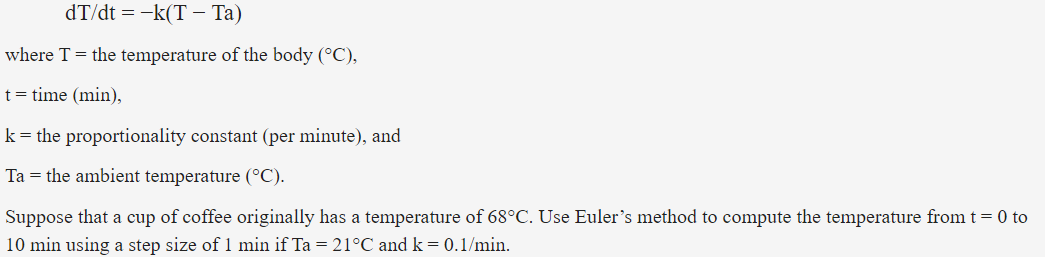 dT/dt = -k(T – Ta)
where T = the temperature of the body (°C),
t= time (min),
k= the proportionality constant (per minute), and
Ta = the ambient temperature (°C).
Suppose that a cup of coffee originally has a temperature of 68°C. Use Euler's method to compute the temperature from t = 0 to
10 min using a step size of 1 min if Ta = 21°C and k = 0.1/min.
