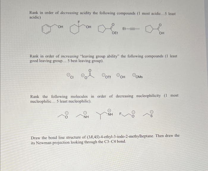Rank in order of decreasing acidity the following compounds (1 most acidic...5 least
acidic)
OH
OH
OEt
e
NH
Et-=
Rank in order of increasing "leaving group ability" the following compounds (1 least
good leaving group... 5 best leaving group).
POTI OH OMS
OH
Rank the following molecules in order of decreasing nucleophilicity (1 most
nucleophilic... 5 least nucleophilic).
NH
Draw the bond line structure of (3R,4S)-4-ethyl-3-iodo-2-methylheptane. Then draw the
its Newman projection looking through the C3-C4 bond.