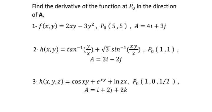 Find the derivative of the function at Po in the direction
of A.
1- f (x, y) = 2xy - 3y?, Po (5,5) , A = 4i + 3j
2- h(x, y) = tan-) + v3 sin-(), Po (1,1),
A = 3i – 2j
3- h(x, y, z) = cos xy + exy + In zx, Po (1,0,1/2),
A = i + 2j + 2k
