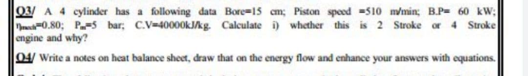 03/ A 4 cylinder has a following data Bore-15 cm; Piston speed 510 m/min; B.P= 60 kW;
T0.80; Pa-5 bar; C.V=40000KJ/kg. Calculate i) whether this is 2 Stroke or 4 Stroke
engine and why?
04/ Write a notes on heat balance sheet, draw that on the energy flow and enhance your answers with equations.
