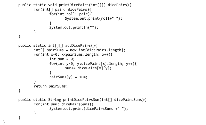 public static void printDicePairs(int[][] dicePairs){
for (int[] pair: dicePairs){
for(int roll: pair){
System.out.print(roll+" ");
}
System.out.println("");
public static int[][] addDicePairs(){
int[] pairSums = new int[dicePairs.length];
for (int x=0; x<pairSums.length; x++){
int sum = 0;
for(int y=0; y<dicePairs[x].length; y++){
sum+= dicePairs[x][y];
}
pairSums [y]
= sum;
}
return pairSums;
public static String printDicePairsSum(int[] dicePairsSums){
for (int sum: dicePairsSums){
System.out.print(dicePairsSums +" ");
