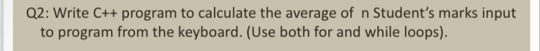 Q2: Write C++ program to calculate the average of n Student's marks input
to program from the keyboard. (Use both for and while loops).