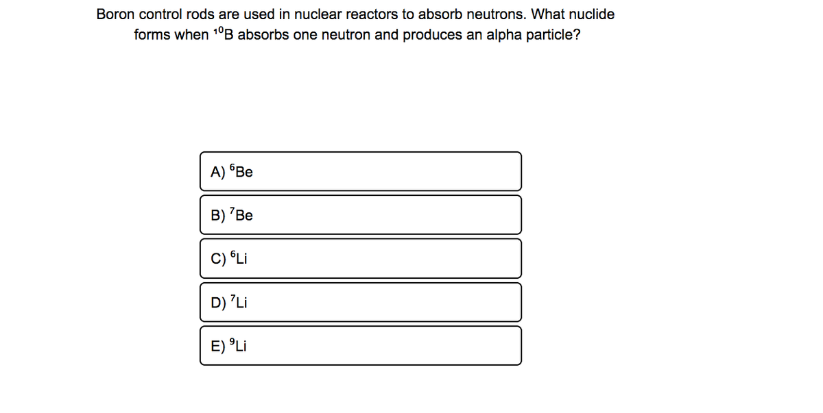 Boron control rods are used in nuclear reactors to absorb neutrons. What nuclide
forms when 10B absorbs one neutron and produces an alpha particle?
A) Be
B) 'Be
C) Li
D) 'Li
E) °Li
