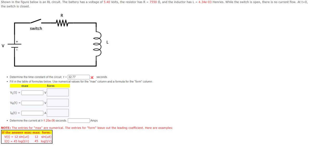 Shown in the figure below is an RL circuit. The battery has a voltage of 5.40 Volts, the resistor has R = 7550, and the inductor has L = 4.34e-03 Henries. While the switch is open, there is no current flow. At t=0,
the switch is closed.
V
switch
R
ww
L
• Determine the time constant of the circuit, t = 32.77
× seconds
• Fill in the table of formulas below. Use numerical values for the "max" column and a formula for the "form" column:
max
VL(t)
=
VR(t) =
V
IR(t) =
A
form
• Determine the current at t=1.25e-06 seconds.
Amps
NOTE: The entries for "max" are numerical. The entries for "form" leave out the leading coefficient. Here are examples:
If the answer was: max: form:
V(t) = 12 sin(wt) 12 sin(wt)
I(t) = 45 log(t/T)
45 log(t/t)