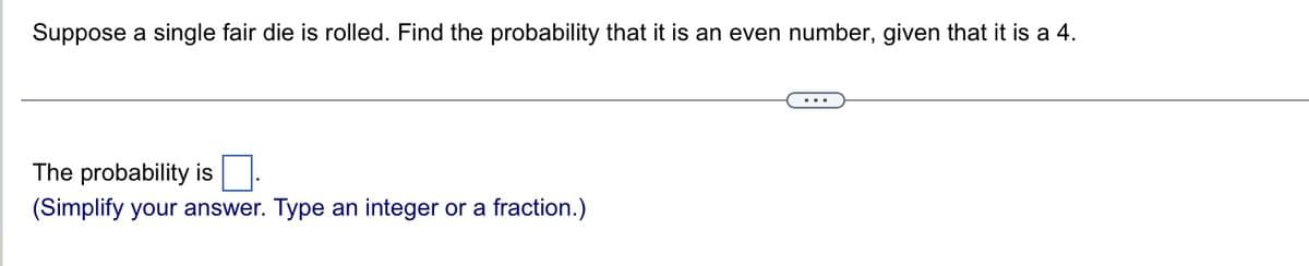 Suppose a single fair die is rolled. Find the probability that it is an even number, given that it is a 4.
The probability is
(Simplify your answer. Type an integer or a fraction.)