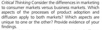 Critical Thinking Consider the differences in marketing
to consumer markets versus business markets. Which
aspects of the processes of product adoption and
diffusion apply to both markets? Which aspects are
unique to one or the other? Provide evidence of your
findings.
