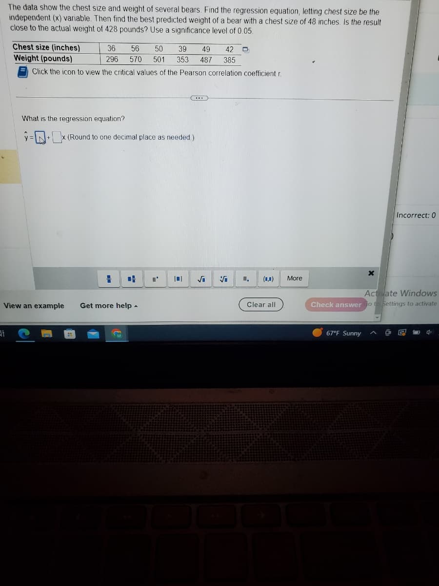 The data show the chest size and weight of several bears. Find the regression equation, letting chest size be the
independent (x) variable. Then find the best predicted weight of a bear with a chest size of 48 inches. Is the result
close to the actual weight of 428 pounds? Use a significance level of 0.05.
at
Chest size (inches)
Weight (pounds)
Click the icon to view the critical values of the Pearson correlation coefficient r
View an example
49 42 D
36 56 50 39
296 570 501 353 487 385
What is the regression equation?
=+x (Round to one decimal place as needed.)
H C
Get more help.
"'
10
√
✔
(0,0)
Clear all
More
X
67°F Sunny
Incorrect: 0
Activate Windows
Check answer Go to Settings to activate
P
4