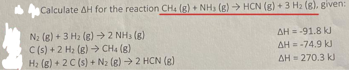 Calculate AH for the reaction CH4 (g) + NH3 (g) → HCN (g) + 3 H2 (g), given:
N2 (g) + 3 H2 (g) → 2 NH3 (g)
C (s) + 2 H2 (g) → CH4 (g)
H2 (g) + 2 C (s) + N2 (g) → 2 HCN (g)
AH = -91.8 kJ
AH = -74.9 kJ
AH = 270.3 k
%3D
